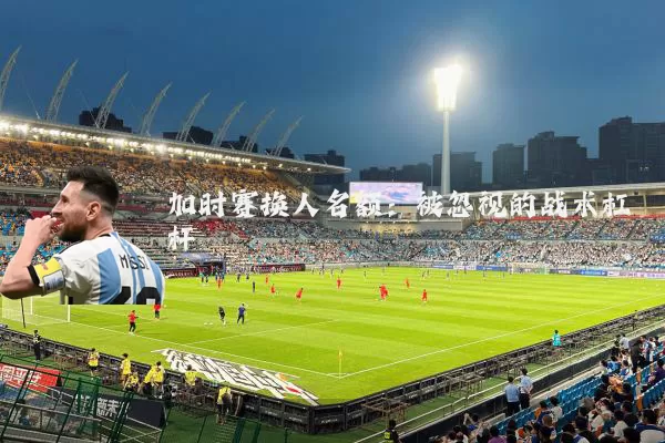 加时赛换人名额:被忽视的战术杠杆