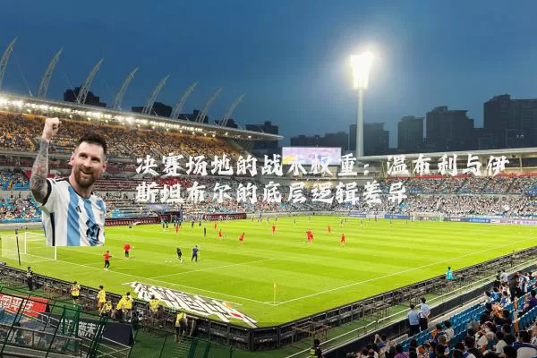 决赛场地的战术权重:温布利与伊斯坦布尔的底层逻辑差异